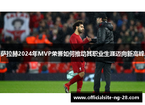 萨拉赫2024年MVP荣誉如何推动其职业生涯迈向新高峰