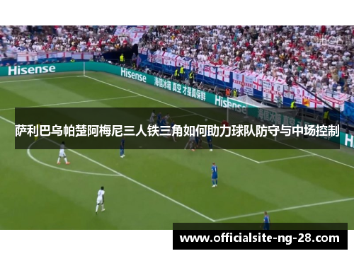 萨利巴乌帕楚阿梅尼三人铁三角如何助力球队防守与中场控制
