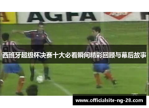 西班牙超级杯决赛十大必看瞬间精彩回顾与幕后故事