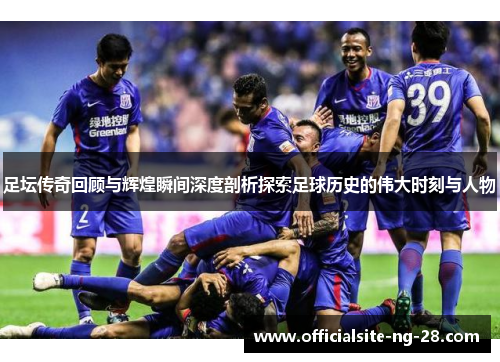 足坛传奇回顾与辉煌瞬间深度剖析探索足球历史的伟大时刻与人物