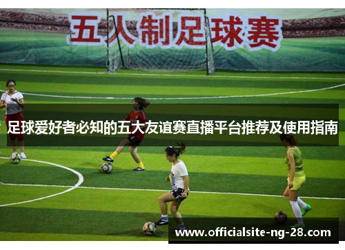 足球爱好者必知的五大友谊赛直播平台推荐及使用指南