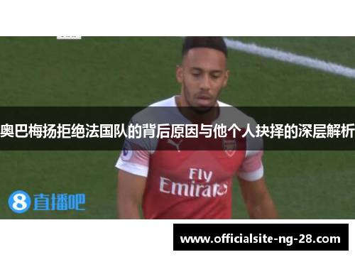 奥巴梅扬拒绝法国队的背后原因与他个人抉择的深层解析