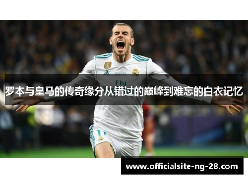 罗本与皇马的传奇缘分从错过的巅峰到难忘的白衣记忆