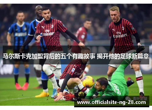 马尔斯卡克加盟背后的五个有趣故事 揭开他的足球新篇章