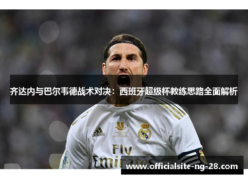 齐达内与巴尔韦德战术对决：西班牙超级杯教练思路全面解析