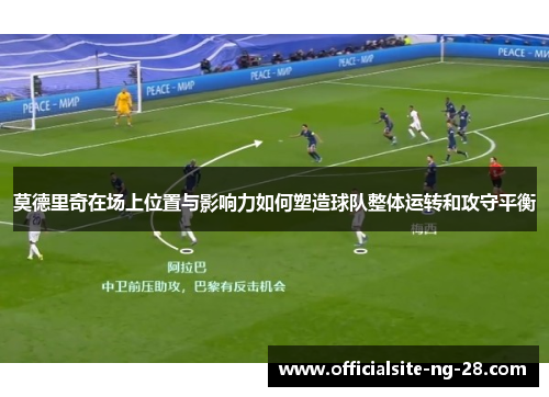 莫德里奇在场上位置与影响力如何塑造球队整体运转和攻守平衡 莫德里奇在场上位置与影响力如何塑造球队整体运转和攻守平衡