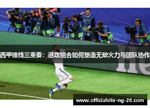 西甲锋线三重奏:进攻组合如何塑造无敌火力与团队协作 西甲锋线三重奏:进攻组合如何塑造无敌火力与团队协作