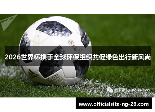 2026世界杯携手全球环保组织共促绿色出行新风尚 2026世界杯携手全球环保组织共促绿色出行新风尚