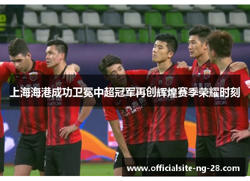 上海海港成功卫冕中超冠军再创辉煌赛季荣耀时刻 上海海港成功卫冕中超冠军再创辉煌赛季荣耀时刻