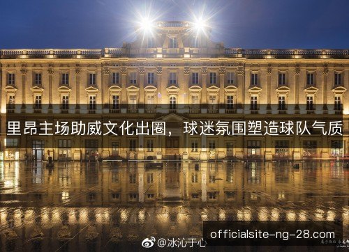 里昂主场助威文化出圈,球迷氛围塑造球队气质 里昂主场助威文化出圈,球迷氛围塑造球队气质