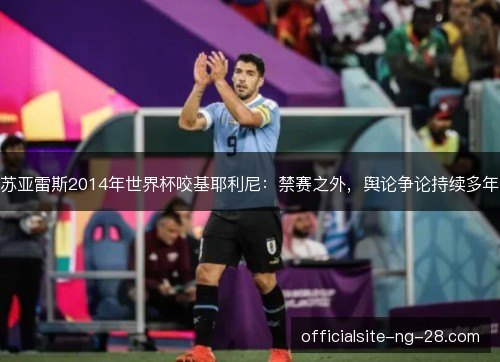 苏亚雷斯2014年世界杯咬基耶利尼：禁赛之外，舆论争论持续多年